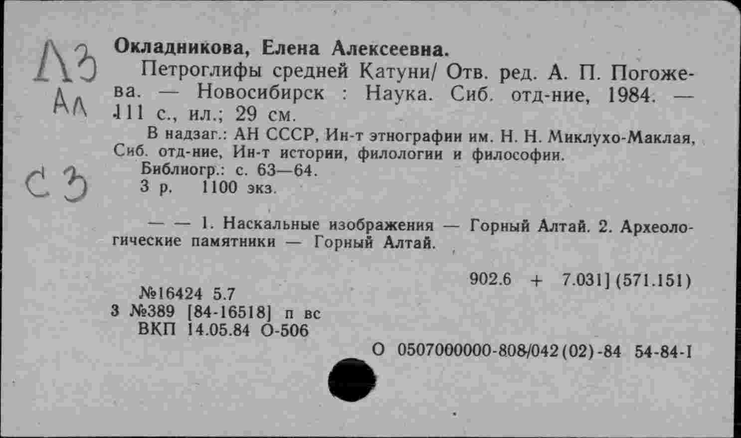 ﻿Ad
Ал
Cd
Окладникова, Елена Алексеевна.
Петроглифы средней Катуни/ Отв. ред. А. П. Погожева. — Новосибирск : Наука. Сиб. отд-ние, 1984. — 411 с., ил.; 29 см.
В надзаг.: АН СССР, Ин-т этнографии им. H. Н. Миклухо-Маклая, Сиб. отд-ние, Ин-т истории, филологии и философии.
Библиогр.: с. 63—64.
3 р. 1100 экз.
--------1. Наскальные изображения — Горный Алтай. 2. Археологические памятники — Горный Алтай.
№16424 5.7	902.6 + 7.031] (571.151)
3 №389 [84-16518] п вс ВКП 14.05.84 0-506	О 0507000000-808/042 (02)-84 54-84-1